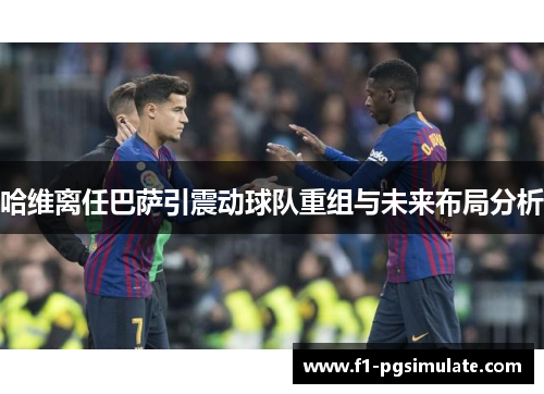 哈维离任巴萨引震动球队重组与未来布局分析 哈维离任巴萨引震动球队重组与未来布局分析