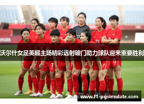 沃尔什女足英超主场精彩远射破门助力球队迎来重要胜利 沃尔什女足英超主场精彩远射破门助力球队迎来重要胜利